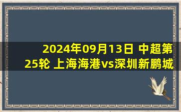 2024年09月13日 中超第25轮 上海海港vs深圳新鹏城 全场录像